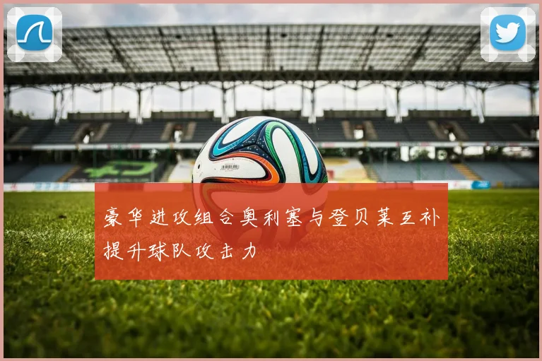豪华进攻组合奥利塞与登贝莱互补提升球队攻击力