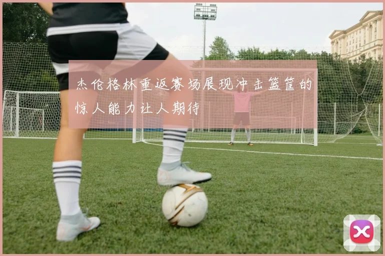 杰伦格林重返赛场展现冲击篮筐的惊人能力让人期待
