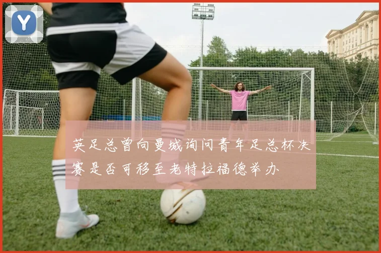 英足总曾向曼城询问青年足总杯决赛是否可移至老特拉福德举办