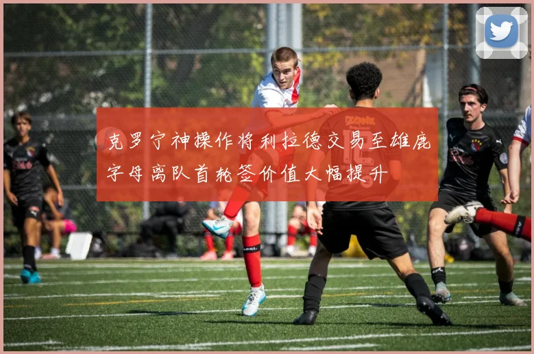 克罗宁神操作将利拉德交易至雄鹿字母离队首轮签价值大幅提升