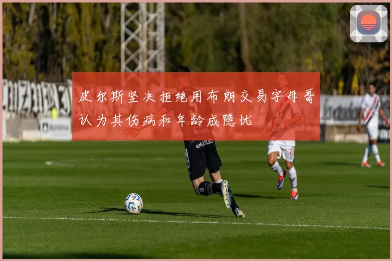 皮尔斯坚决拒绝用布朗交易字母哥认为其伤病和年龄成隐忧