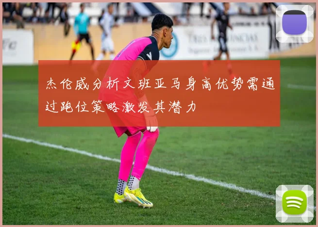 杰伦威分析文班亚马身高优势需通过跑位策略激发其潜力