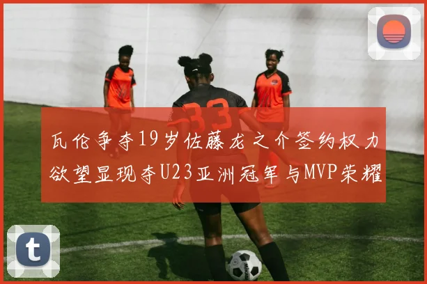 瓦伦争夺19岁佐藤龙之介签约权力欲望显现夺U23亚洲冠军与MVP荣耀