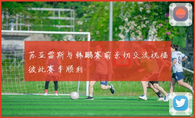 苏亚雷斯与韩鹏赛前亲切交流祝福彼此赛季顺利