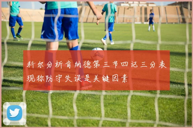 科尔分析肯纳德第三节四记三分表现称防守失误是关键因素