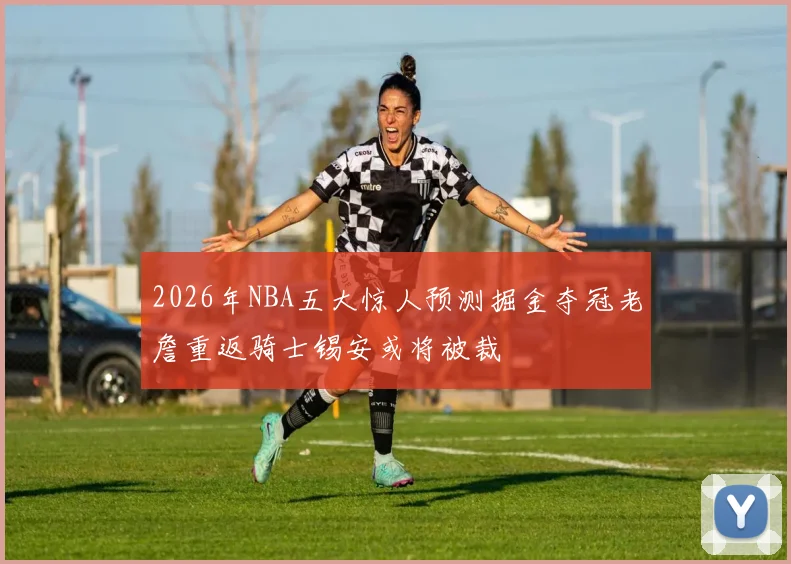 2026年NBA五大惊人预测掘金夺冠老詹重返骑士锡安或将被裁