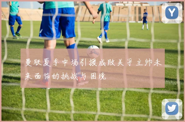 曼联夏季中场引援成败关乎主帅未来面临的挑战与困境