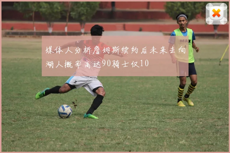 媒体人分析詹姆斯续约后未来去向湖人概率高达90骑士仅10