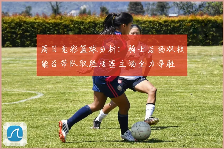 周日竞彩篮球分析：骑士后场双核能否带队取胜活塞主场全力争胜