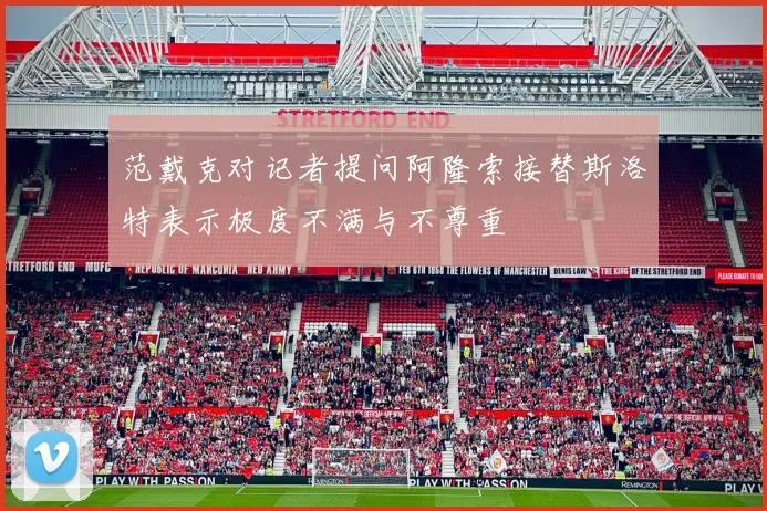 范戴克对记者提问阿隆索接替斯洛特表示极度不满与不尊重