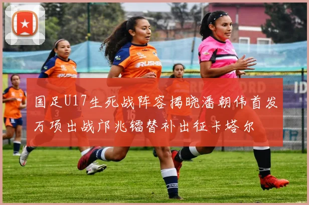 国足U17生死战阵容揭晓潘朝伟首发万项出战邝兆镭替补出征卡塔尔