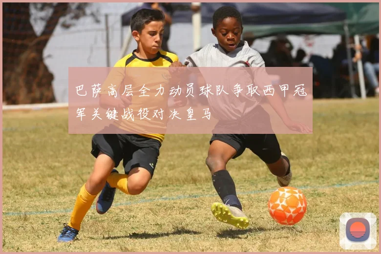巴萨高层全力动员球队争取西甲冠军关键战役对决皇马