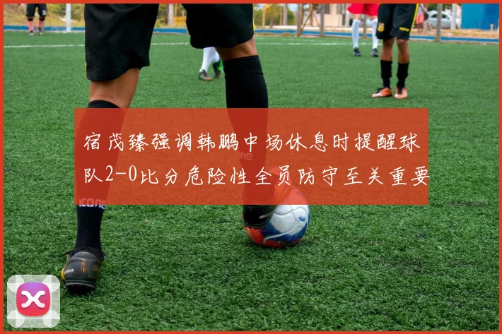 宿茂臻强调韩鹏中场休息时提醒球队2-0比分危险性全员防守至关重要