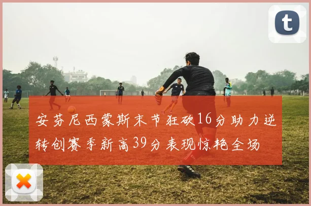 安芬尼西蒙斯末节狂砍16分助力逆转创赛季新高39分表现惊艳全场