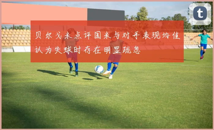 贝尔戈米点评国米与对手表现均佳认为失球时存在明显疏忽