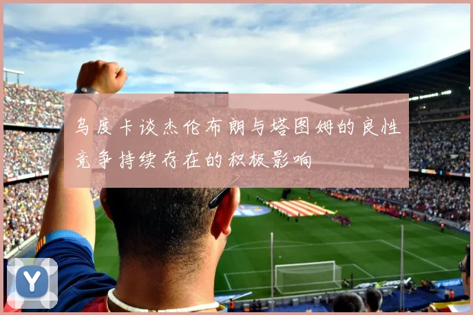 乌度卡谈杰伦布朗与塔图姆的良性竞争持续存在的积极影响