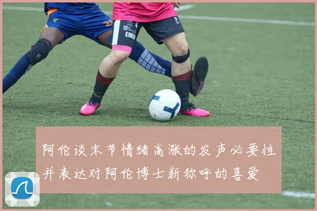阿伦谈末节情绪高涨的发声必要性并表达对阿伦博士新称呼的喜爱