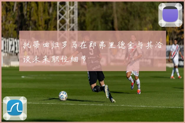 托蒂回归罗马在即弗里德金与其洽谈未来职位细节