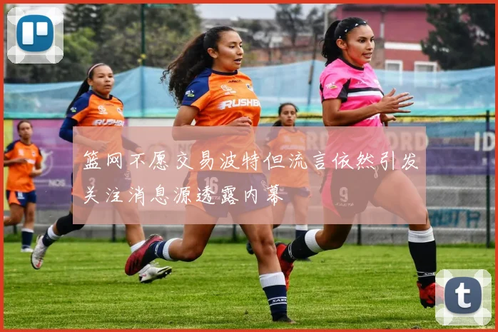 篮网不愿交易波特但流言依然引发关注消息源透露内幕