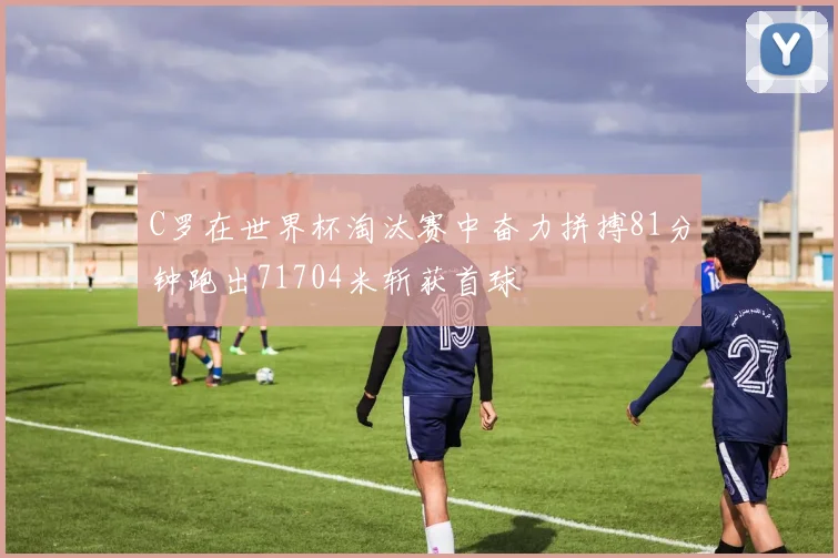 C罗在世界杯淘汰赛中奋力拼搏81分钟跑出71704米斩获首球