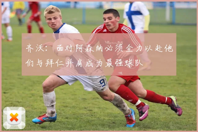 齐沃：面对阿森纳必须全力以赴他们与拜仁并肩成为最强球队